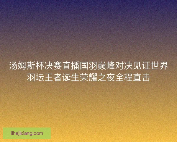 汤姆斯杯决赛直播国羽巅峰对决见证世界羽坛王者诞生荣耀之夜全程直击 汤姆斯杯决赛直播国羽巅峰对决见证世界羽坛王者诞生荣耀之夜全程直击