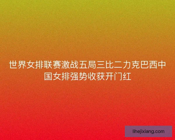 世界女排联赛激战五局三比二力克巴西中国女排强势收获开门红 世界女排联赛激战五局三比二力克巴西中国女排强势收获开门红