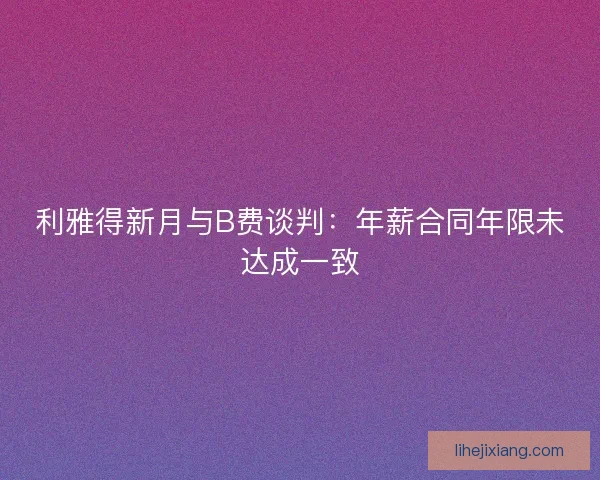 利雅得新月与B费谈判：年薪合同年限未达成一致