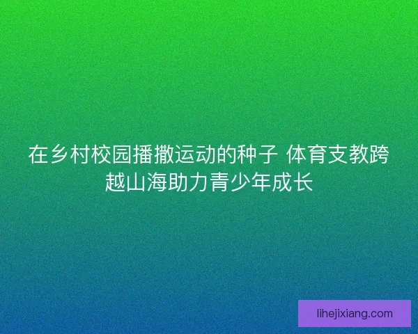 在乡村校园播撒运动的种子 体育支教跨越山海助力青少年成长