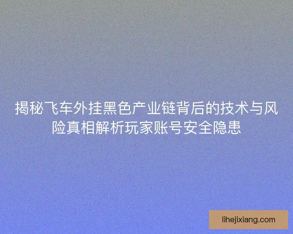 揭秘飞车外挂黑色产业链背后的技术与风险真相解析玩家账号安全隐患