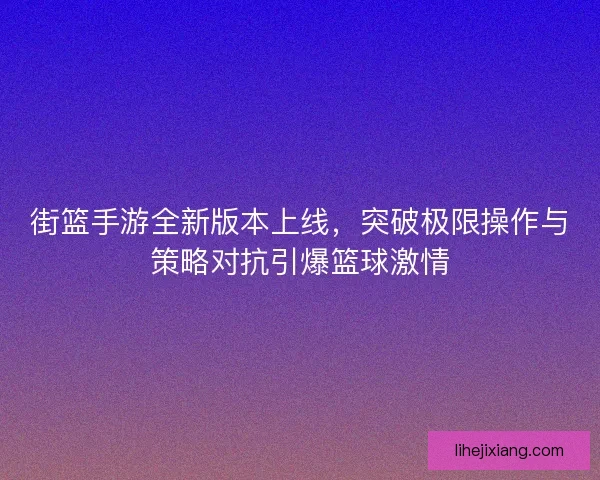 街篮手游全新版本上线，突破极限操作与策略对抗引爆篮球激情
