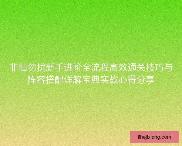 非仙勿扰新手进阶全流程高效通关技巧与阵容搭配详解宝典实战心得分享