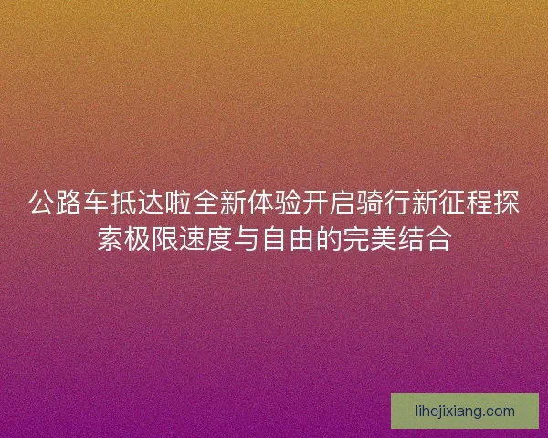 公路车抵达啦全新体验开启骑行新征程探索极限速度与自由的完美结合