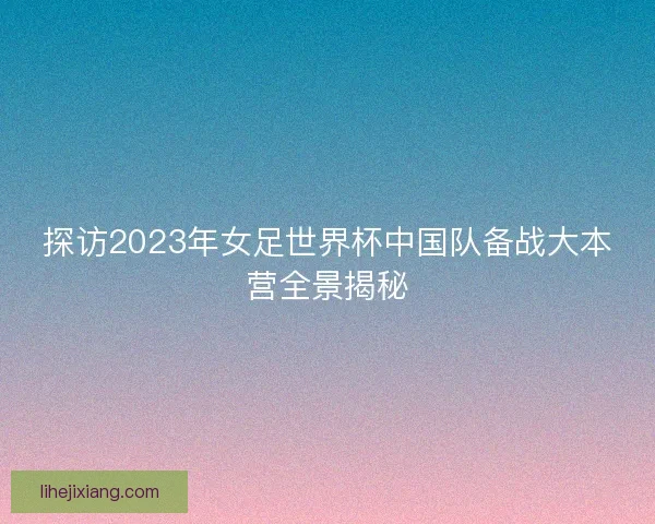探访2023年女足世界杯中国队备战大本营全景揭秘