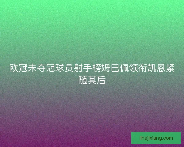 欧冠未夺冠球员射手榜姆巴佩领衔凯恩紧随其后