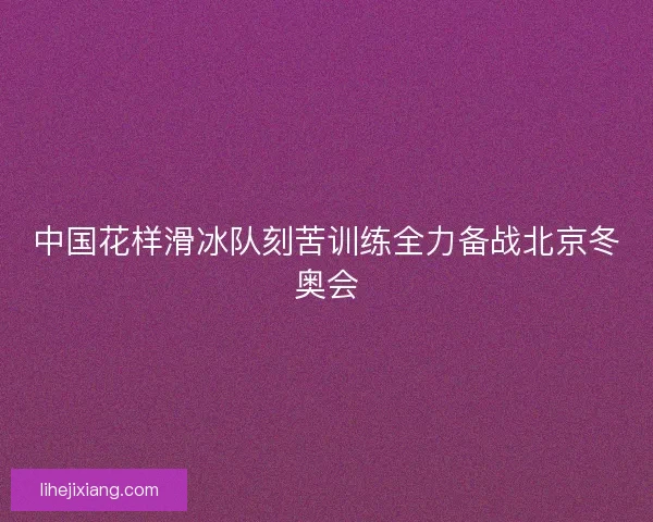 中国花样滑冰队刻苦训练全力备战北京冬奥会