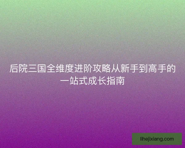 后院三国全维度进阶攻略从新手到高手的一站式成长指南