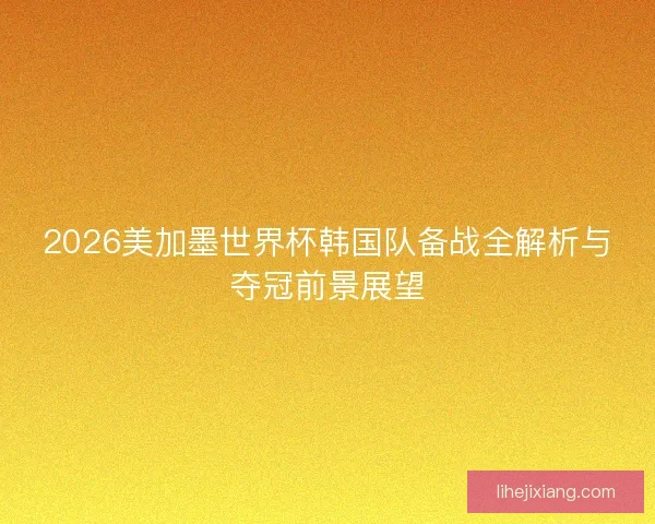 2026美加墨世界杯韩国队备战全解析与夺冠前景展望