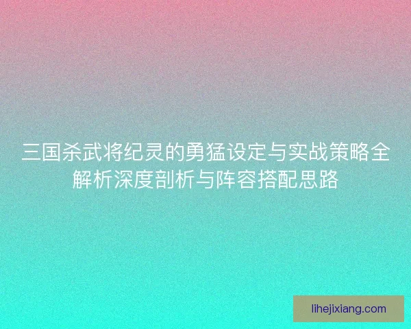 三国杀武将纪灵的勇猛设定与实战策略全解析深度剖析与阵容搭配思路