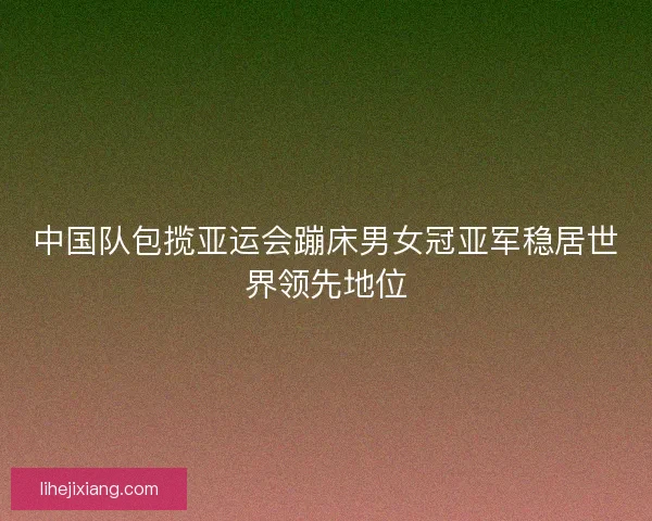 中国队包揽亚运会蹦床男女冠亚军稳居世界领先地位 中国队包揽亚运会蹦床男女冠亚军稳居世界领先地位