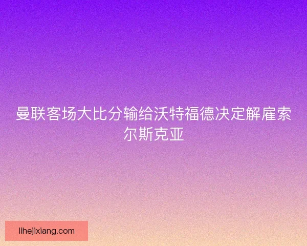 曼联客场大比分输给沃特福德决定解雇索尔斯克亚 曼联客场大比分输给沃特福德决定解雇索尔斯克亚