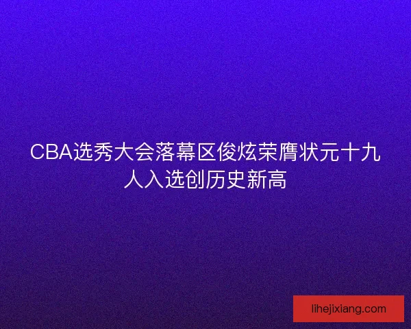 CBA选秀大会落幕区俊炫荣膺状元十九人入选创历史新高 CBA选秀大会落幕区俊炫荣膺状元十九人入选创历史新高