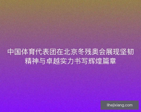 中国体育代表团在北京冬残奥会展现坚韧精神与卓越实力书写辉煌篇章 中国体育代表团在北京冬残奥会展现坚韧精神与卓越实力书写辉煌篇章