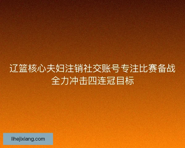 辽篮核心夫妇注销社交账号专注比赛备战全力冲击四连冠目标