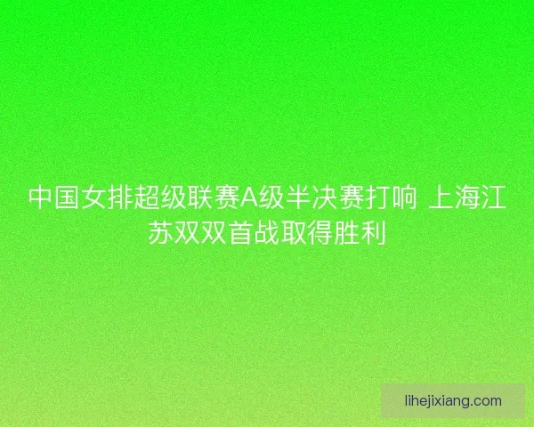 中国女排超级联赛A级半决赛打响 上海江苏双双首战取得胜利