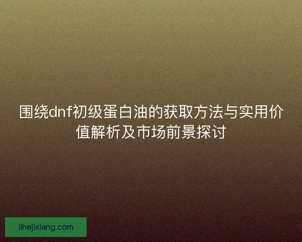 围绕dnf初级蛋白油的获取方法与实用价值解析及市场前景探讨