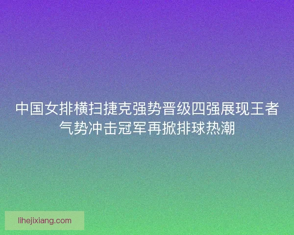 中国女排横扫捷克强势晋级四强展现王者气势冲击冠军再掀排球热潮