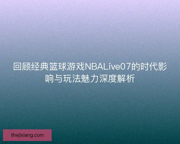 回顾经典篮球游戏NBALive07的时代影响与玩法魅力深度解析 回顾经典篮球游戏NBALive07的时代影响与玩法魅力深度解析