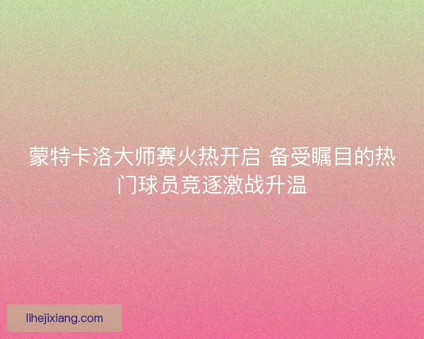 蒙特卡洛大师赛火热开启 备受瞩目的热门球员竞逐激战升温 蒙特卡洛大师赛火热开启 备受瞩目的热门球员竞逐激战升温