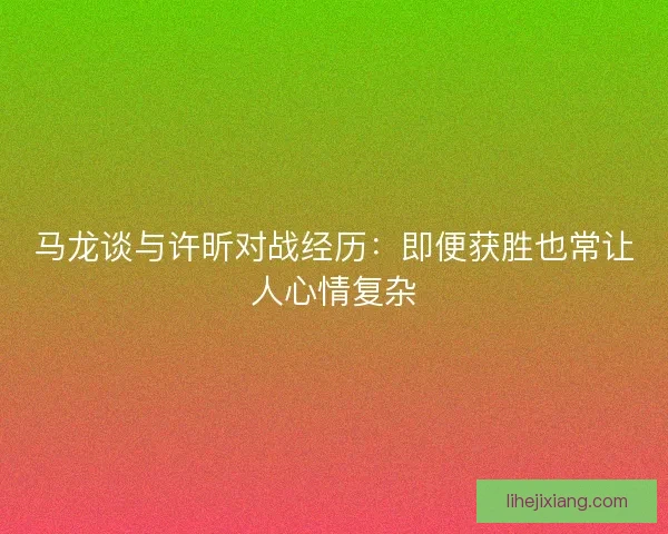 马龙谈与许昕对战经历:即便获胜也常让人心情复杂 马龙谈与许昕对战经历:即便获胜也常让人心情复杂