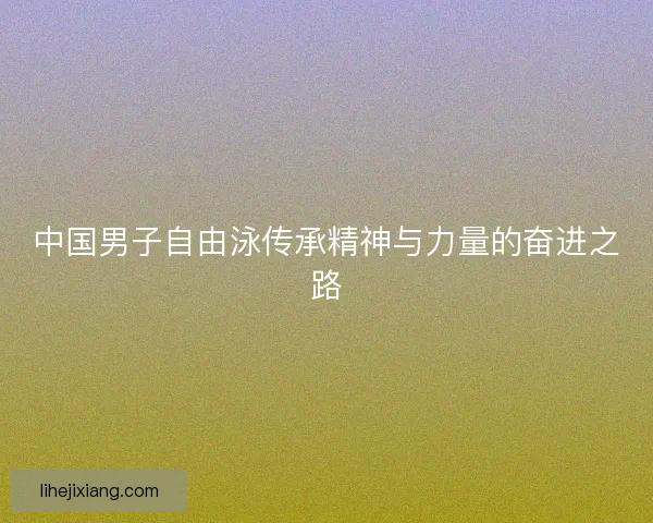 中国男子自由泳传承精神与力量的奋进之路 中国男子自由泳传承精神与力量的奋进之路